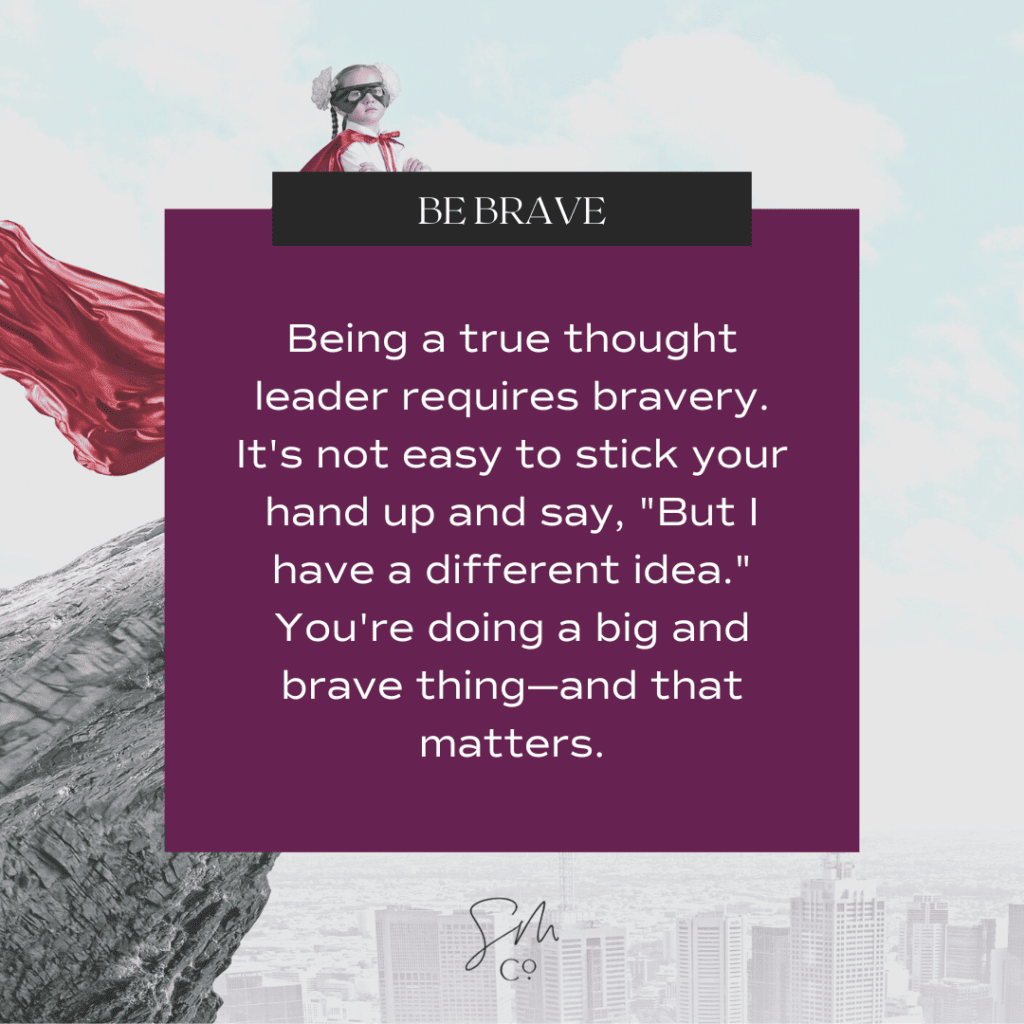 Be Brave: Being a true thought leader requires bravery. It's not easy to stick your hand up and say, "But I have a different idea." You're doing a big and brave thing—and that matters.